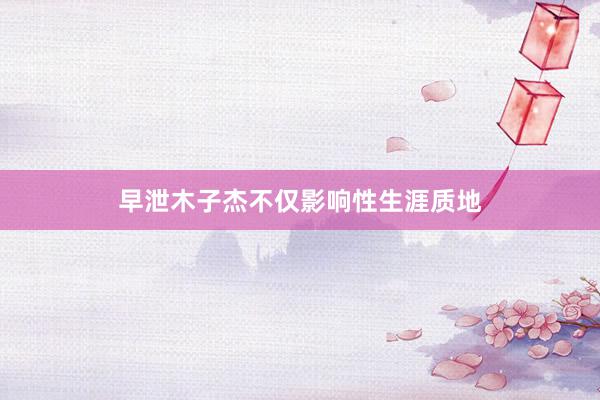 早泄木子杰不仅影响性生涯质地
