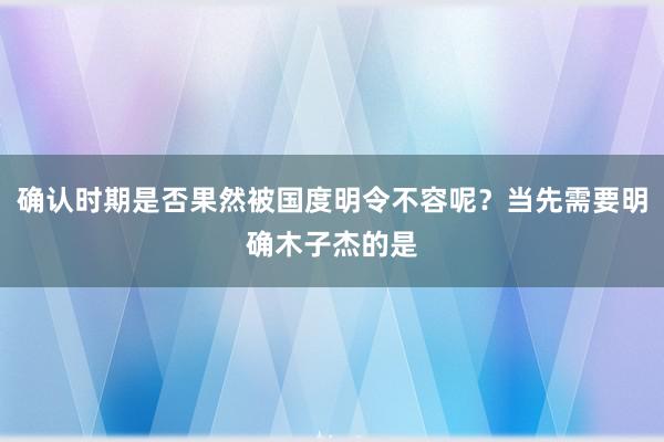 确认时期是否果然被国度明令不容呢?当先需要明确木子杰的是
